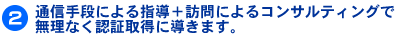 A通信手段による指導+訪問によるコンサルティングで無理なく認証取得に導きます。